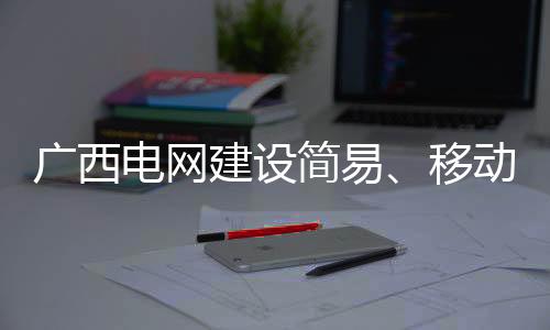 广西电网建设简易、移动变电站 保障春节电力供应