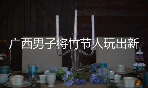 广西男子将竹节人玩出新高度，传统玩具焕发创新魅力