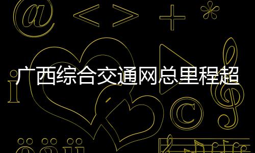 广西综合交通网总里程超19万公里 加快构建面向东盟国际大通道