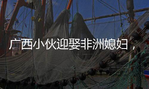 广西小伙迎娶非洲媳妇，跨越万里筑爱巢