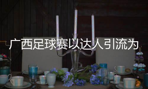 广西足球赛以达人引流为文旅添“潮”