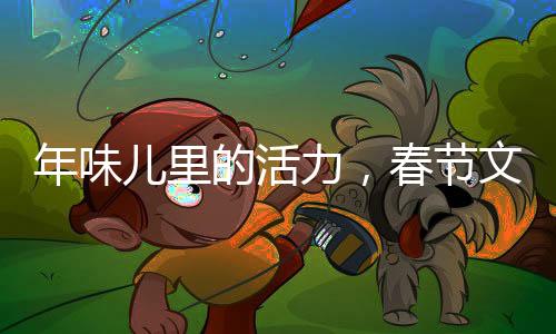 年味儿里的活力，春节文化的传承与创新