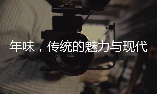 年味，传统的魅力与现代情怀
