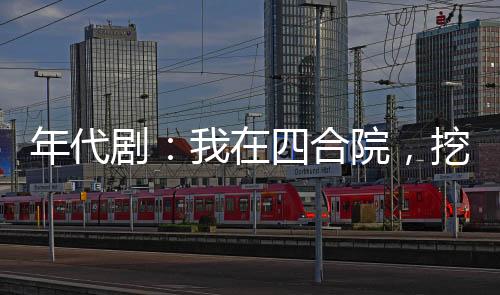 年代剧：我在四合院，挖呀挖呀挖