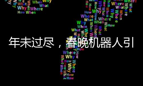 年未过尽，春晚机器人引领新潮文化潮流，机器人COS表演惊艳亮相