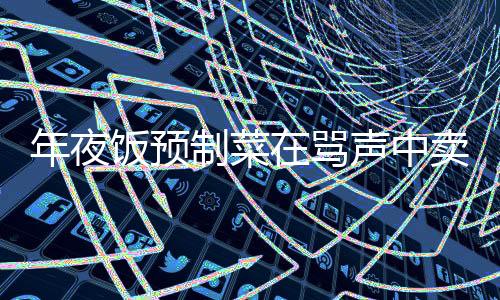 年夜饭预制菜在骂声中卖爆