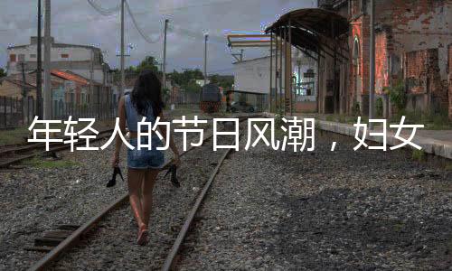 年轻人的节日风潮，妇女节的新时尚潮流