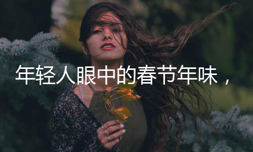 年轻人眼中的春节年味，传承与创新的整合行动