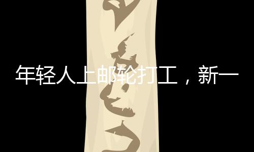 年轻人上邮轮打工，新一代职业体验与人生新篇章