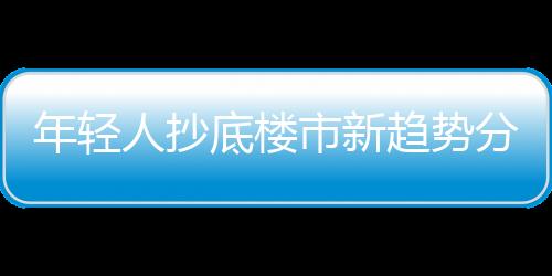 年轻人抄底楼市新趋势分析