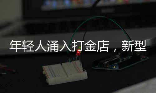年轻人涌入打金店，新型消费潮流渐成气候