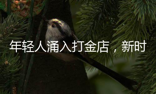 年轻人涌入打金店，新时代黄金投资热潮涌现