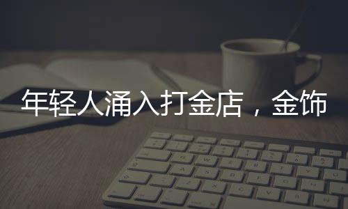 年轻人涌入打金店，金饰DIY热潮席卷时尚圈