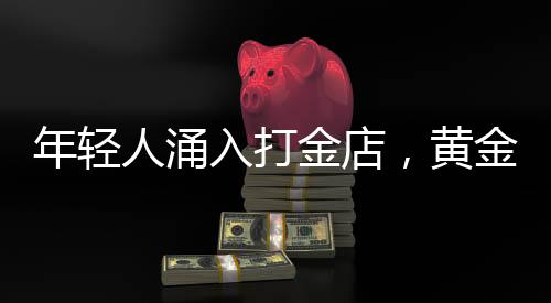 年轻人涌入打金店，黄金投资热潮下的新趋势