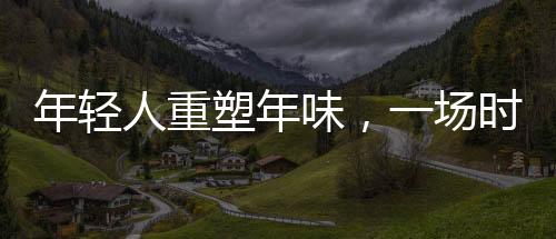 年轻人重塑年味，一场时代的文化变迁
