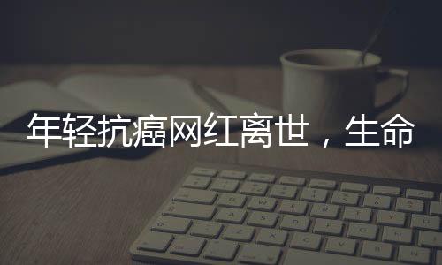 年轻抗癌网红离世，生命之花在18岁凋零