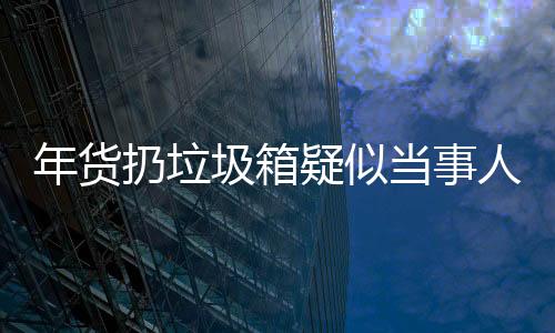 年货扔垃圾箱疑似当事人回应——事件深度解析