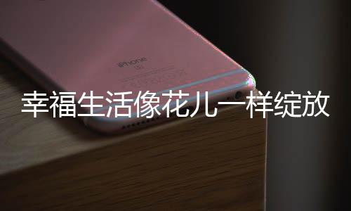 幸福生活像花儿一样绽放——探寻幸福生活的多彩篇章