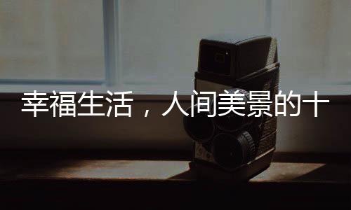 幸福生活，人间美景的十个层面探微