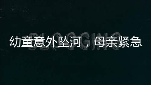 幼童意外坠河，母亲紧急催促儿子英勇施救