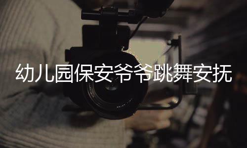 幼儿园保安爷爷跳舞安抚被晚接萌娃，温馨一幕展现人文关怀