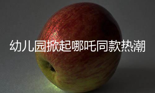 幼儿园掀起哪吒同款热潮，孩子们的潮流前线