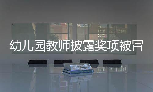 幼儿园教师披露奖项被冒名顶替，教育界呼吁公正透明