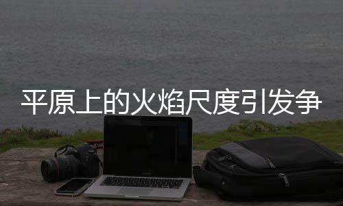平原上的火焰尺度引发争议与热议