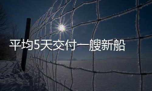平均5天交付一艘新船 中国造船业缘何能领跑全球？