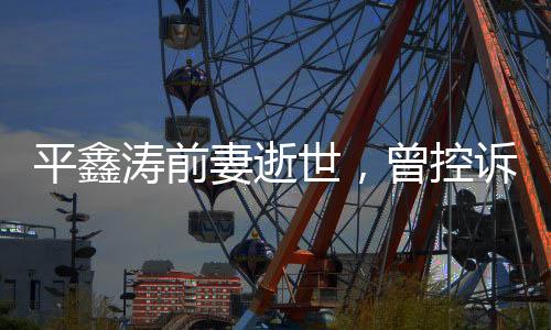 平鑫涛前妻逝世，曾控诉琼瑶插足婚姻