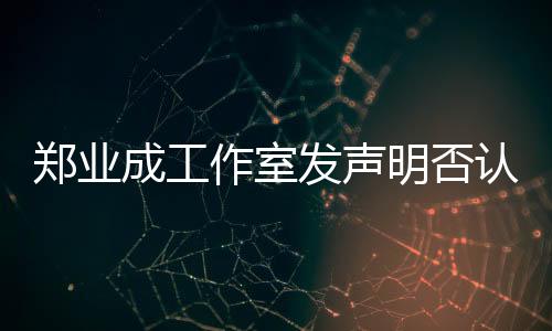 郑业成工作室发声明否认劈腿传闻，坚决维护艺人名誉权