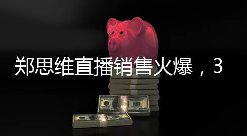 郑思维直播销售火爆，37.5万成绩亮眼