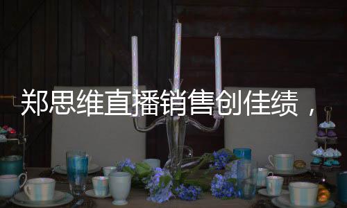 郑思维直播销售创佳绩，37.5万收入背后的故事
