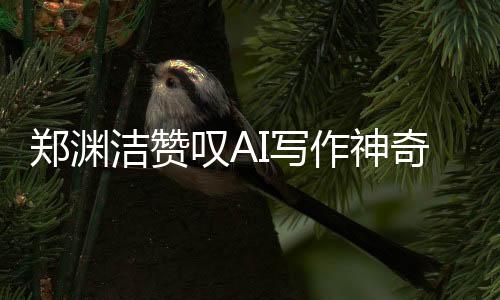 郑渊洁赞叹AI写作神奇，人工智能书写新时代的壮丽篇章