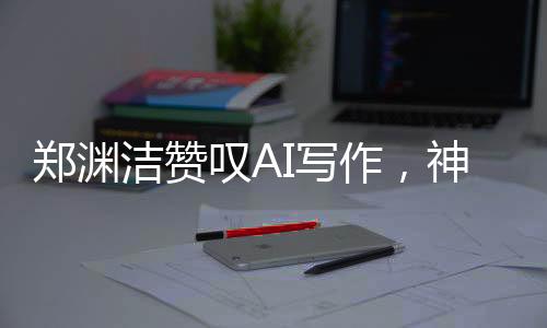 郑渊洁赞叹AI写作，神奇之笔，难以匹敌——关于AI写作的新观察