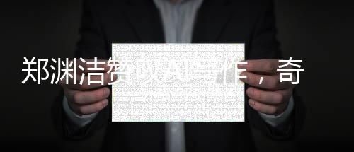 郑渊洁赞叹AI写作，奇妙至极，超越人类想象