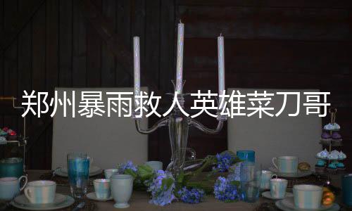 郑州暴雨救人英雄菜刀哥病逝，社区英雄精神永存
