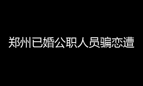 郑州已婚公职人员骗恋遭处分，道德底线与社会责任