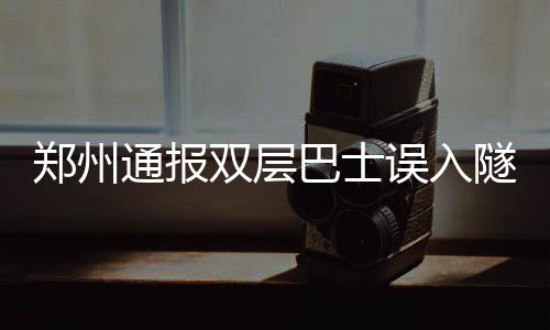 郑州通报双层巴士误入隧道事故，车顶被削引发关注