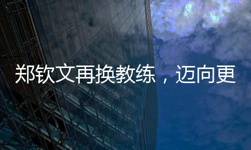 郑钦文再换教练，迈向更高峰的征程持续更新