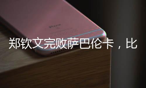 郑钦文完败萨巴伦卡，比赛背后隐藏的故事