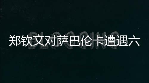 郑钦文对萨巴伦卡遭遇六连败，挑战与机遇并存