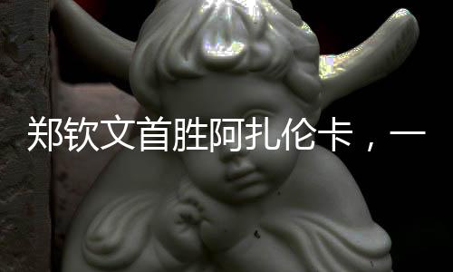 郑钦文首胜阿扎伦卡，一场备受瞩目的对决，一记振奋人心的胜利