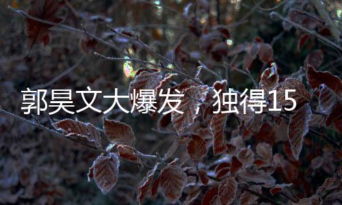 郭昊文大爆发，独得15分6板4助，引领球队走向胜利