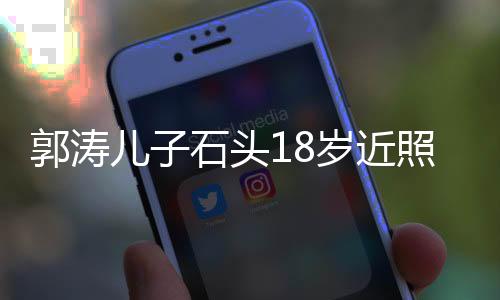 郭涛儿子石头18岁近照，成长印记，青春风采