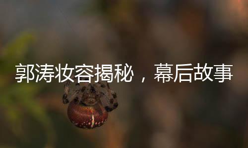 郭涛妆容揭秘，幕后故事揭秘与多个角色重塑的背后功臣