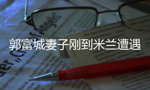 郭富城妻子刚到米兰遭遇抢劫事件