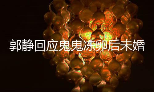 郭静回应鬼鬼冻卵后未婚生女，爱情与生育选择，值得尊重与理解