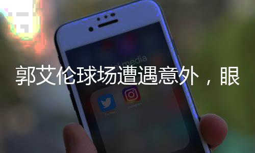 郭艾伦球场遭遇意外，眼睛受伤流血