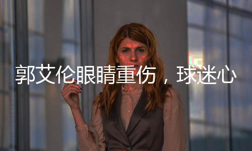 郭艾伦眼睛重伤，球迷心系安危，若失去光明，他将何去何从？
